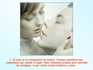 1. El sexo es un tratamiento de belleza. Pruebas científicas han  comprobado que cuando la mujer tiene relaciones produce gran cantidad de estrógeno, lo que vuelve el pelo brillante y suave.  