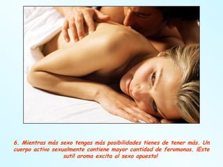 6. Mientras más sexo tengas más posibilidades tienes de tener más. Un cuerpo activo sexualmente contiene mayor cantidad de feromonas. ¡Este sutil aroma excita al sexo opuesto!  
