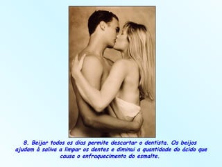8. Beijar todos os dias permite descartar o dentista. Os beijos  ajudam à saliva a limpar os dentes e diminui a quantidade do ácido que causa o enfraquecimento do esmalte.  