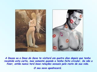 A Deusa ou o Deus do Sexo te visitará em quatro dias depois que tenha  recebido esta carta, mas somente quando a tenha feito circular. Se não a fizer, então nunca terá boas relações sexuais pelo resto de sua vida.  O seu sexo apodrecerá.  