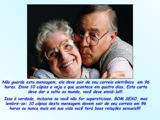 Não guarde esta mensagem, ela deve sair de seu correio eletrônico  em 96 horas. Envie 10 cópias e veja o que acontece em quatro dias. Esta carta deve dar a volta ao mundo, você deve enviá-la!!!. Isso é verdade, inclusive se você não for supersticioso. BOM SEXO, mas lembre-se: 10 cópias desta mensagem devem sair de seu correio em 96 horas ou nunca mais em sua vida você terá boas relações sexuais!!!!  