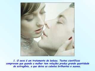 1. O sexo é um tratamento de beleza. Testes científicos  comprovam que quando a mulher tem relações produz grande quantidade de estrogênio, o que deixa os cabelos brilhantes e suaves.  