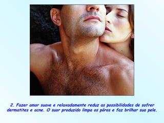 2. Fazer amor suave e relaxadamente reduz as possibilidades de sofrer dermatites e acne. O suor produzido limpa os póros e faz brilhar sua pele.  
