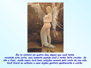 Ela te visitará em quatro dias depois que você tenha  recebido esta carta, mas somente quando você a tenha feito circular. Se não a fizer, então nunca terá boas relações sexuais pelo resto de sua vida. Você ficará no celibato e seus órgãos genitais apodrecerão e cairão.  