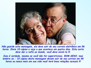 Não guarde esta mensagem, ela deve sair de seu correio eletrônico em 96 horas. Envie 10 cópias e veja o que acontece em quatro dias. Esta carta deve dar a volta ao mundo, você deve enviá-la !!!. Isso é verdade, mesmo se você não for supersticioso. BOM SEXO, mas lembre-se : 10 cópias desta mensagem devem sair de seu correio em 96 horas ou nunca mais em sua vida você terá boas relações sexuais !!! 
