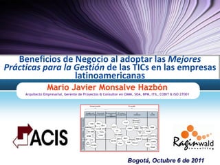Beneficios de Negocio al adoptar las Mejores
Prácticas para la Gestión de las TICs en las empresas
                  latinoamericanas
                  Mario Javier Monsalve Hazbón
     Arquitecto Empresarial, Gerente de Proyectos & Consultor en CMMi, SOA, BPM, ITIL, COBIT & ISO 27001




                                                                  Bogotá, Octubre 6 de 2011
 