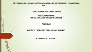 DIPLOMADO EN NORMAS INTERNACIONALES DE INFORMACION FINANCIERAS
NIIF
TEMA: BENEFICIOS A EMPLEADOS
PRESENTADO POR:
DIEGO ARMANDO PULIDO MARTINEZ
FINANZAS
DOCENTE: ROBERTO CARLOS DIAZ ALONSO
BARRANQUILLA- 2019-2
 