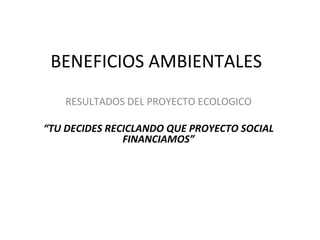BENEFICIOS AMBIENTALES  RESULTADOS DEL PROYECTO ECOLOGICO “ TU DECIDES RECICLANDO QUE PROYECTO SOCIAL FINANCIAMOS” 