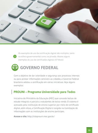 Os exemplos de uso da certificação digital são múltiplos, tanto
na esfera governamental como na privada. Abaixo alguns
exemplos do uso de certificados digitais ICP-Brasil:

GOVERNO FEDERAL
Com o objetivo de dar celeridade e segurança aos processos internos
ou para prestar informações sensíveis ao cidadão, o Governo Federal
brasileiro adotou a certificação em várias iniciativas. Veja alguns
exemplos:

PROUNI – Programa Universidade para Todos
Iniciativa do Ministério da Educação (MEC) que concede bolsas de
estudo integrais e parciais a estudantes de baixa renda. O sistema é
acessado pela instituição de ensino superior por meio de certificado
digital, além disso, a Certificação Digital é exigida na tramitação de
informações com as instituições de ensino partícipes.
Acesse o site: http://siteprouni.mec.gov.br/

11

 
