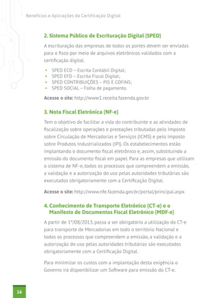 Benefícios e Aplicações da Certificação Digital

2. Sistema Público de Escrituração Digital (SPED)
A escrituração das empresas de todos os portes devem ser enviadas
para o fisco por meio de arquivos eletrônicos validados com a
certificação digital.
•	
•	
•	
•	

SPED ECD – Escrita Contábil Digital;
SPED EFD – Escrita Fiscal Digital;
SPED CONTRIBUIÇÕES – PIS E COFINS;
SPED SOCIAL – Folha de pagamento.

Acesse o site: http://www1.receita.fazenda.gov.br

3. Nota Fiscal Eletrônica (NF-e)
Tem o objetivo de facilitar a vida do contribuinte e as atividades de
fiscalização sobre operações e prestações tributadas pelo Imposto
sobre Circulação de Mercadorias e Serviços (ICMS) e pelo Imposto
sobre Produtos Industrializados (IPI). Os estabelecimentos estão
implantando o documento fiscal eletrônico e, assim, substituindo a
emissão do documento fiscal em papel. Para as empresas que utilizam
o sistema de NF-e, todos os processos que compreendem a emissão,
a validação e a autorização do uso pelas autoridades tributárias são
executados obrigatoriamente com a Certificação Digital.
Acesse o site: http://www.nfe.fazenda.gov.br/portal/principal.aspx

4. Conhecimento de Transporte Eletrônico (CT-e) e o
Manifesto de Documentos Fiscal Eletrônico (MDF-e)
A partir de 1º/08/2013, passa a ser obrigatório a utilização do CT-e
para transporte de Mercadorias em todo o território Nacional e
todos os processos que compreendem a emissão, a validação e a
autorização do uso pelas autoridades tributárias são executados
obrigatoriamente com a Certificação Digital.
Para minimizar os custos com a implantação desta exigência o
Governo irá disponibilizar um Software para emissão do CT-e.

16

 