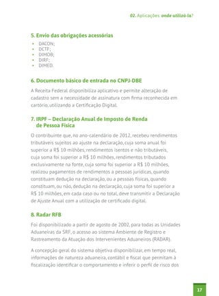 02. Aplicações: onde utilizá-la?

5. Envio das obrigações acessórias
•	
•	
•	
•	
•	

DACON;
DCTF;
DIMOB;
DIRF;
DIMED.

6. Documento básico de entrada no CNPJ-DBE
A Receita Federal disponibiliza aplicativo e permite alteração de
cadastro sem a necessidade de assinatura com firma reconhecida em
cartório, utilizando a Certificação Digital.

7. IRPF – Declaração Anual de Imposto de Renda
de Pessoa Física
O contribuinte que, no ano-calendário de 2012, recebeu rendimentos
tributáveis sujeitos ao ajuste na declaração, cuja soma anual foi
superior a R$ 10 milhões, rendimentos isentos e não tributáveis,
cuja soma foi superior a R$ 10 milhões, rendimentos tributados
exclusivamente na fonte, cuja soma foi superior a R$ 10 milhões,
realizou pagamentos de rendimentos a pessoas jurídicas, quando
constituam dedução na declaração, ou a pessoas físicas, quando
constituam, ou não, dedução na declaração, cuja soma foi superior a
R$ 10 milhões, em cada caso ou no total, deve transmitir a Declaração
de Ajuste Anual com a utilização de certificado digital.

8. Radar RFB
Foi disponibilizado a partir de agosto de 2002, para todas as Unidades
Aduaneiras da SRF, o acesso ao sistema Ambiente de Registro e
Rastreamento da Atuação dos Intervenientes Aduaneiros (RADAR).
A concepção geral do sistema objetiva disponibilizar, em tempo real,
informações de natureza aduaneira, contábil e fiscal que permitam à
fiscalização identificar o comportamento e inferir o perfil de risco dos

17

 