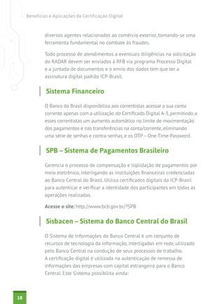 Benefícios e Aplicações da Certificação Digital

diversos agentes relacionados ao comércio exterior, tornando-se uma
ferramenta fundamental no combate às fraudes.
Todo processo de atendimentos a eventuais diligências na solicitação
do RADAR devem ser enviados à RFB via programa Processo Digital
e a juntada de documentos e o envio dos dados tem que ter a
assinatura digital padrão ICP-Brasil.

Sistema Financeiro
O Banco do Brasil disponibiliza aos correntistas acessar a sua conta
corrente apenas com a utilização do Certificado Digital A-3, permitindo a
esses correntistas um aumento automático no limite de movimentação
dos pagamentos e nas transferências na conta/corrente, eliminando
uma série de senhas e contra-senhas, e os OTP – One-Time-Password.

SPB – Sistema de Pagamentos Brasileiro
Gerencia o processo de compensação e liqüidação de pagamentos por
meio eletrônico, interligando as instituições financeiras credenciadas
ao Banco Central do Brasil. Utiliza certificados digitais da ICP-Brasil
para autenticar e verificar a identidade dos participantes em todas as
operações realizadas.
Acesse o site: http://www.bcb.gov.br/?SPB

Sisbacen – Sistema do Banco Central do Brasil
O Sistema de Informações do Banco Central é um conjunto de
recursos de tecnologia da informação, interligados em rede, utilizado
pelo Banco Central na condução de seus processos de trabalho.
A certificação digital é utilizada na autenticação de remessa de
informações das empresas com capital estrangeiro para o Banco
Central. Este Sistema possibilita ainda:

18

 
