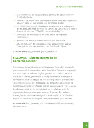 02. Aplicações: onde utilizá-la?

•	 O cadastramento de novas empresas com Capital Estrangeiro com
Certificado Digital;
•	 A remessa de informações das empresas com Capital Estrangeiro para
o BACEN pode ser autenticada com Certificado Digital;
•	 O COMPE (Compensação de cheques via eletrônica) – o cheque é
digitalizado, assinado e enviado à Câmara de Compensação. Trata-se
de uma iniciativa da FEBRABAN com apoio do BACEN;
•	 A liberação de recursos para o Capital Social de empresas
estrangeiras;
•	 A remessa de recursos ao exterior (contratos de câmbio).
•	 A baixa do BACEN de empresas que não possuem mais Capital
Estrangeiro o que foram extintas com Certificação Digital;

Acesse o site: http://www.bcb.gov.br/?SISBACEN

SISCOMEX – Sistema Integrado de
Comércio Exterior
Instrumento informatizado, por meio do qual é exercido o controle
governamental do comércio exterior brasileiro. Promove a integração
das atividades de todos os órgãos gestores do comércio exterior,
inclusive o câmbio, permitindo o acompanhamento, orientação e
controle das diversas etapas do processo exportador e importador.
Toda movimentação dos processos e ou despachos aduaneiros no
RADAR ocorrem via Certificação Digital, assinados pelo representante
legal da empresa, sendo permitido ainda o cadastramento de
representantes e procuradores junto ao Siscomex. Em todas as
transações no Siscomex é obrigatória a utilização da Certificação
Digital do representante legal da empresa ou seus procuradores.
Acesse o site: http://www.receita.fazenda.gov.br/aduana/siscomex/
siscomex.htm

19

 