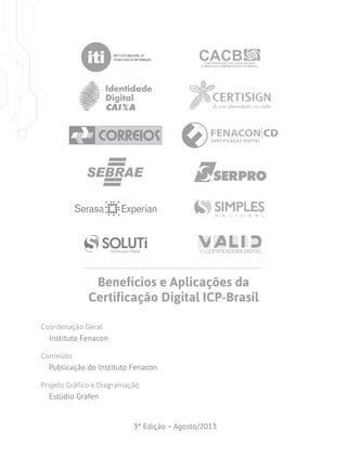 Benefícios e Aplicações da
Certificação Digital ICP-Brasil
Coordenação Geral

Instituto Fenacon
Conteúdo

Publicação do Instituto Fenacon
Projeto Gráfico e Diagramação

Estúdio Grafen

3ª Edição – Agosto/2013

 