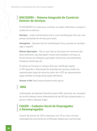Benefícios e Aplicações da Certificação Digital

SISCOSERV – Sistema Integrado de Comércio
Exterior de Serviços
O SISCOSERV foi criado para controlar os dados referentes a compra e
venda de no exterior:
Serviços – onde normalmente ocorre uma manifestação física de uma
pessoa prestando de serviço para outra.
Intangíveis – Quando não há manifestação física, quando se transfere
algo a alguém.
Outras Operações – São as que não se encaixam em nenhuma das
duas anteriores, são operações mistas (com produto e serviço, ex.
fornecimento de refeições), operações financeiras, arrendamentos,
franquias, factorings, etc.
O acesso ao Siscoserv é sempre feito por certificado digital
e-CPF. Quando a informação for prestada por pessoa jurídica ou
representante legal de terceiros, além do e-CPF do representante
legal, também se exige procuração eletrônica.
Acesse o site: http://www.siscoserv.mdic.gov.br

INSS
Implantação do Atestado Eletrônico pelo INSS, aplicável nas situações
de auxílio-doença como afastamento de até 60 dias, dispensando o a
perícia médica daquele órgão.

CAGED – Cadastro Geral de Empregados
e Desempregados
A partir de janeiro de 2013, empresas com 20 ou mais vínculos
empregatícios precisarão de certificação digital para transmissão

20

 