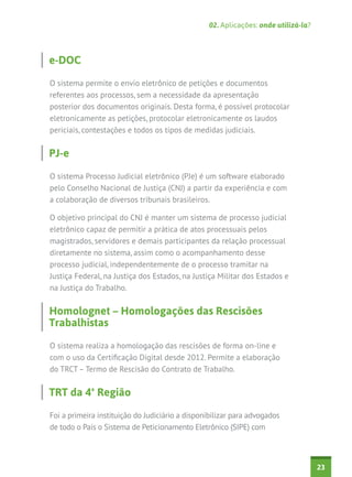 02. Aplicações: onde utilizá-la?

e-DOC
O sistema permite o envio eletrônico de petições e documentos
referentes aos processos, sem a necessidade da apresentação
posterior dos documentos originais. Desta forma, é possível protocolar
eletronicamente as petições, protocolar eletronicamente os laudos
periciais, contestações e todos os tipos de medidas judiciais.

PJ-e
O sistema Processo Judicial eletrônico (PJe) é um software elaborado
pelo Conselho Nacional de Justiça (CNJ) a partir da experiência e com
a colaboração de diversos tribunais brasileiros.
O objetivo principal do CNJ é manter um sistema de processo judicial
eletrônico capaz de permitir a prática de atos processuais pelos
magistrados, servidores e demais participantes da relação processual
diretamente no sistema, assim como o acompanhamento desse
processo judicial, independentemente de o processo tramitar na
Justiça Federal, na Justiça dos Estados, na Justiça Militar dos Estados e
na Justiça do Trabalho.

Homolognet – Homologações das Rescisões
Trabalhistas
O sistema realiza a homologação das rescisões de forma on-line e
com o uso da Certificação Digital desde 2012. Permite a elaboração
do TRCT – Termo de Rescisão do Contrato de Trabalho.

TRT da 4ª Região
Foi a primeira instituição do Judiciário a disponibilizar para advogados
de todo o País o Sistema de Peticionamento Eletrônico (SIPE) com

23

 