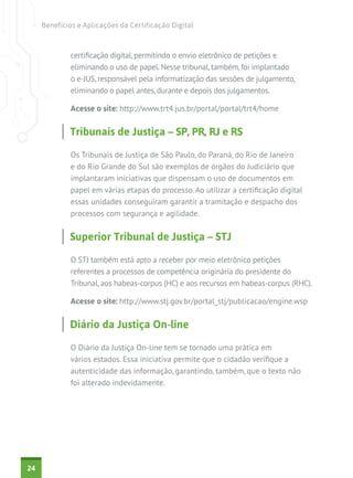 Benefícios e Aplicações da Certificação Digital

certificação digital, permitindo o envio eletrônico de petições e
eliminando o uso de papel. Nesse tribunal, também, foi implantado
o e-JUS, responsável pela informatização das sessões de julgamento,
eliminando o papel antes, durante e depois dos julgamentos.
Acesse o site: http://www.trt4.jus.br/portal/portal/trt4/home

Tribunais de Justiça – SP, PR, RJ e RS
Os Tribunais de Justiça de São Paulo, do Paraná, do Rio de Janeiro
e do Rio Grande do Sul são exemplos de órgãos do Judiciário que
implantaram iniciativas que dispensam o uso de documentos em
papel em várias etapas do processo. Ao utilizar a certificação digital
essas unidades conseguiram garantir a tramitação e despacho dos
processos com segurança e agilidade.

Superior Tribunal de Justiça – STJ
O STJ também está apto a receber por meio eletrônico petições
referentes a processos de competência originária do presidente do
Tribunal, aos habeas-corpus (HC) e aos recursos em habeas-corpus (RHC).
Acesse o site: http://www.stj.gov.br/portal_stj/publicacao/engine.wsp

Diário da Justiça On-line
O Diário da Justiça On-line tem se tornado uma prática em
vários estados. Essa iniciativa permite que o cidadão verifique a
autenticidade das informação, garantindo, também, que o texto não
foi alterado indevidamente.

24

 