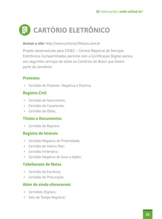 02. Aplicações: onde utilizá-la?

CARTÓRIO ELETRÔNICO
Acesse o site: http://www.cartorio24horas.com.br
Projeto desenvolvido pela CRSEC – Central Registral de Serviços
Eletrônicos Compartilhados, permite com a Certificação Digital acesso
aos seguintes serviços de todos os Cartórios do Brasil que fazem
parte do convênio:

Protestos
•	 Certidão de Protesto - Negativa e Positiva.

Registro Civil
•	 Certidão de Nascimento;
•	 Certidão de Casamento;
•	 Certidão de Óbito.

Títulos e Documentos
•	 Certidão de Registro.

Registro de Imóveis
•	 Certidão Negativa de Propriedade;
•	 Certidão de Inteiro Teor;
•	 Certidão Vintenária;
•	 Certidão Negativa de ônus e Ações;

Tabelionato de Notas
•	 Certidão de Escritura;
•	 Certidão de Procuração.

Além de ainda oferecerem:
•	 Certidões Digitais;
•	 Selo de Tempo Registral;

25

 