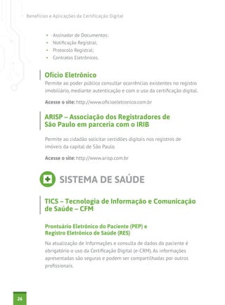 Benefícios e Aplicações da Certificação Digital

•	 Assinador de Documentos;
•	 Notificação Registral;
•	 Protocolo Registral;
•	 Contratos Eletrônicos.

Ofício Eletrônico
Permite ao poder público consultar ocorrências existentes no registro
imobiliário, mediante autenticação e com o uso da certificação digital.
Acesse o site: http://www.oficioeletronico.com.br

ARISP – Associação dos Registradores de
São Paulo em parceria com o IRIB
Permite ao cidadão solicitar certidões digitais nos registros de
imóveis da capital de São Paulo.
Acesse o site: http://www.arisp.com.br

SISTEMA DE SAÚDE
TICS – Tecnologia de Informação e Comunicação
de Saúde – CFM
Prontuário Eletrônico do Paciente (PEP) e
Registro Eletrônico de Saúde (RES)
Na atualização de Informações e consulta de dados do paciente é
obrigatório o uso da Certificação Digital (e-CRM). As informações
apresentadas são seguras e podem ser compartilhadas por outros
profissionais.

26

 