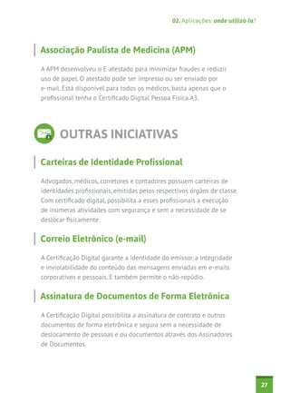 02. Aplicações: onde utilizá-la?

Associação Paulista de Medicina (APM)
A APM desenvolveu o E-atestado para minimizar fraudes e reduzir
uso de papel. O atestado pode ser impresso ou ser enviado por
e-mail. Está disponível para todos os médicos, basta apenas que o
profissional tenha o Certificado Digital Pessoa Física A3.

OUTRAS INICIATIVAS
Carteiras de Identidade Profissional
Advogados, médicos, corretores e contadores possuem carteiras de
identidades profissionais, emitidas pelos respectivos órgãos de classe.
Com certificado digital, possibilita a esses profissionais a execução
de inúmeras atividades com segurança e sem a necessidade de se
deslocar fisicamente.

Correio Eletrônico (e-mail)
A Certificação Digital garante a identidade do emissor, a integridade
e inviolabilidade do conteúdo das mensagens enviadas em e-mails
corporativos e pessoais. E também permite o não-repúdio.

Assinatura de Documentos de Forma Eletrônica
A Certificação Digital possibilita a assinatura de contrato e outros
documentos de forma eletrônica e segura sem a necessidade de
deslocamento de pessoas e ou documentos através dos Assinadores
de Documentos.

27

 