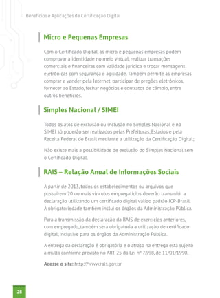 Benefícios e Aplicações da Certificação Digital

Micro e Pequenas Empresas
Com o Certificado Digital, as micro e pequenas empresas podem
comprovar a identidade no meio virtual, realizar transações
comerciais e financeiras com validade jurídica e trocar mensagens
eletrônicas com segurança e agilidade. Também permite às empresas
comprar e vender pela Internet, participar de pregões eletrônicos,
fornecer ao Estado, fechar negócios e contratos de câmbio, entre
outros benefícios.

Simples Nacional / SIMEI
Todos os atos de exclusão ou inclusão no Simples Nacional e no
SIMEI só poderão ser realizados pelas Prefeituras, Estados e pela
Receita Federal do Brasil mediante a utilização da Certificação Digital;
Não existe mais a possibilidade de exclusão do Simples Nacional sem
o Certificado Digital.

RAIS – Relação Anual de Informações Sociais
A partir de 2013, todos os estabelecimentos ou arquivos que
possuírem 20 ou mais vínculos empregatícios deverão transmitir a
declaração utilizando um certificado digital válido padrão ICP-Brasil.
A obrigatoriedade também inclui os órgãos da Administração Pública.
Para a transmissão da declaração da RAIS de exercícios anteriores,
com empregado, também será obrigatória a utilização de certificado
digital, inclusive para os órgãos da Administração Pública.
A entrega da declaração é obrigatória e o atraso na entrega está sujeito
a multa conforme previsto no ART. 25 da Lei nº 7.998, de 11/01/1990.
Acesse o site: http://www.rais.gov.br

28

 