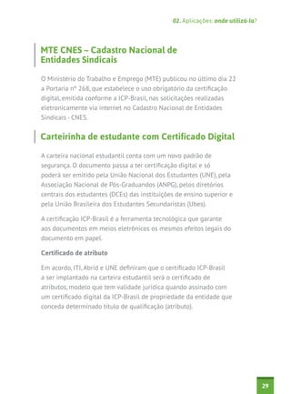 02. Aplicações: onde utilizá-la?

MTE CNES – Cadastro Nacional de
Entidades Sindicais
O Ministério do Trabalho e Emprego (MTE) publicou no último dia 22
a Portaria nº 268, que estabelece o uso obrigatório da certificação
digital, emitida conforme a ICP-Brasil, nas solicitações realizadas
eletronicamente via internet no Cadastro Nacional de Entidades
Sindicais - CNES.

Carteirinha de estudante com Certificado Digital
A carteira nacional estudantil conta com um novo padrão de
segurança. O documento passa a ter certificação digital e só
poderá ser emitido pela União Nacional dos Estudantes (UNE), pela
Associação Nacional de Pós-Graduandos (ANPG), pelos diretórios
centrais dos estudantes (DCEs) das instituições de ensino superior e
pela União Brasileira dos Estudantes Secundaristas (Ubes).
A certificação ICP-Brasil é a ferramenta tecnológica que garante
aos documentos em meios eletrônicos os mesmos efeitos legais do
documento em papel.
Certificado de atributo
Em acordo, ITI, Abrid e UNE definiram que o certificado ICP-Brasil
a ser implantado na carteira estudantil será o certificado de
atributos, modelo que tem validade jurídica quando assinado com
um certificado digital da ICP-Brasil de propriedade da entidade que
conceda determinado título de qualificação (atributo).

29

 