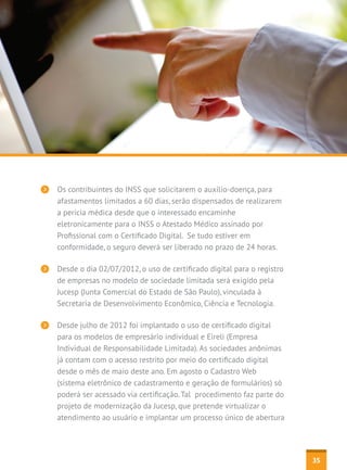 Os contribuintes do INSS que solicitarem o auxílio-doença, para
afastamentos limitados a 60 dias, serão dispensados de realizarem
a perícia médica desde que o interessado encaminhe
eletronicamente para o INSS o Atestado Médico assinado por
Profissional com o Certificado Digital.  Se tudo estiver em
conformidade, o seguro deverá ser liberado no prazo de 24 horas.
Desde o dia 02/07/2012, o uso de certificado digital para o registro
de empresas no modelo de sociedade limitada será exigido pela
Jucesp (Junta Comercial do Estado de São Paulo), vinculada à
Secretaria de Desenvolvimento Econômico, Ciência e Tecnologia.
Desde julho de 2012 foi implantado o uso de certificado digital
para os modelos de empresário individual e Eireli (Empresa
Individual de Responsabilidade Limitada). As sociedades anônimas
já contam com o acesso restrito por meio do certificado digital
desde o mês de maio deste ano. Em agosto o Cadastro Web
(sistema eletrônico de cadastramento e geração de formulários) só
poderá ser acessado via certificação. Tal procedimento faz parte do
projeto de modernização da Jucesp, que pretende virtualizar o
atendimento ao usuário e implantar um processo único de abertura

35

 