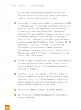 Benefícios e Aplicações da Certificação Digital

e encerramento de empresas pela internet, além trazer maior
segurança para o registro empresarial. O Cadastro Web que está
disponível no site da Jucesp (www.jucesp.sp.gov.br).
A Associação Paulista de Medicina (APM) lançou em março de 2012
o e-Atestado, atestado médico digital assinado com certificado no
padrão da ICP-Brasil, com o objetivo de auxiliar no combate às
fraudes no sistema de saúde, uma vez que os empregadores
poderão verificar a veracidade dos atestados apresentados pelos
funcionários. O atestado pode ser impresso ou ser enviado por
e-mail. Está disponível para todos os médicos, basta apenas que o
profissional tenha o Certificado Digital Pessoa Física. Custa R$ 1,00
por emissão — recurso que é revertido para o programa de
assistência da entidade às famílias carentes de médicos
incapacitados de trabalhar ou que morreram. O documento também
fica arquivado no site da APM e pode ser consultado, em caso de
dúvidas sobre a sua veracidade.
Os atestados digitais oferecem mais segurança e autenticidade aos
documentos apresentados por funcionário, diminuindo assim o
número de fraudes, além de reduzir a quantidade de papel em
circulação nos hospitais.
O Certificado Digital é uma solução que permite as empresas e
pessoas assinarem contratos pela internet, desde que as partes
envolvidas possuam um certificado digital válido ICP Brasil; tal
aplicação possibilita a assinatura de várias pessoas, onde a via
original deverá ficar arquivada em “site” seguro.
As assinaturas poderão apresentar um “carimbo de tempo”.
Que o Titular do Certificado Digital poderá assinar contratos em
qualquer lugar/hora.

36

 