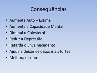 Consequências
• Aumenta Auto – Estima
• Aumenta a Capacidade Mental
• Diminui o Colesterol
• Reduz a Depressão
• Retarda o Envelhecimento
• Ajuda a deixar os ossos mais fortes
• Melhora o sono
 
