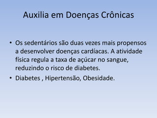 Auxilia em Doenças Crônicas
• Os sedentários são duas vezes mais propensos
a desenvolver doenças cardíacas. A atividade
física regula a taxa de açúcar no sangue,
reduzindo o risco de diabetes.
• Diabetes , Hipertensão, Obesidade.
 