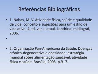 Referências Bibliográficas
• 1. Nahas, M. V. Atividade física, saúde e qualidade
de vida: conceito e sugestões para um estilo de
vida ativo. 4.ed. ver. e atual. Londrina: midiograf,
2006.
•
• 2. Organização Pan-Americana da Saúde. Doenças
crônico-degenerativa e obesidade: estratégia
mundial sobre alimentação saudável, atividade
física e saúde. Brasília, 2003. p.9 -7.
 