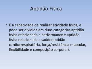 Aptidão Física
• É a capacidade de realizar atividade física, e
pode ser dividida em duas categorias aptidão
física relacionada a performance e aptidão
física relacionada a saúde(aptidão
cardiorrespiratória, força/resistência muscular,
flexibilidade e composição corporal).
 