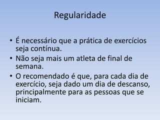 Regularidade
• É necessário que a prática de exercícios
seja contínua.
• Não seja mais um atleta de final de
semana.
• O recomendado é que, para cada dia de
exercício, seja dado um dia de descanso,
principalmente para as pessoas que se
iniciam.
 