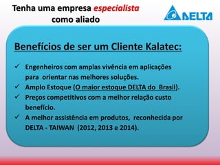 Benefícios de ser um Cliente Kalatec:
 Engenheiros com amplas vivência em aplicações
para orientar nas melhores soluções.
 Amplo Estoque (O maior estoque DELTA do Brasil).
 Preços competitivos com a melhor relação custo
benefício.
 A melhor assistência em produtos, reconhecida por
DELTA - TAIWAN (2012, 2013 e 2014).
Tenha uma empresa especialista
como aliado
 