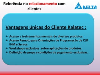 Vantagens únicas do Cliente Kalatec :
 Acesso a treinamentos mensais de diversos produtos.
 Acesso Remoto para Orientações de Programação de CLP,
IHM e Servos.
 Workshops exclusivos sobre aplicações de produtos.
 Definição de preço e condições de pagamento exclusivas.
Referência no relacionamento com
clientes
 