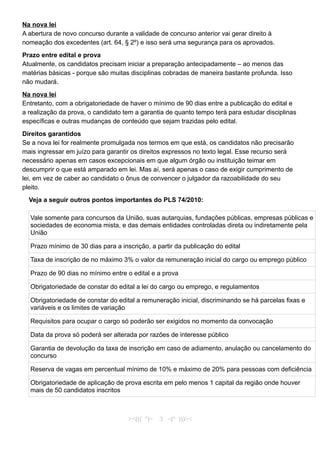 Na nova lei
A abertura de novo concurso durante a validade de concurso anterior vai gerar direito à
nomeação dos excedentes (art. 64, § 2º) e isso será uma segurança para os aprovados.
Prazo entre edital e prova
Atualmente, os candidatos precisam iniciar a preparação antecipadamente – ao menos das
matérias básicas - porque são muitas disciplinas cobradas de maneira bastante profunda. Isso
não mudará.
Na nova lei
Entretanto, com a obrigatoriedade de haver o mínimo de 90 dias entre a publicação do edital e
a realização da prova, o candidato tem a garantia de quanto tempo terá para estudar disciplinas
específicas e outras mudanças de conteúdo que sejam trazidas pelo edital.
Direitos garantidos
Se a nova lei for realmente promulgada nos termos em que está, os candidatos não precisarão
mais ingressar em juízo para garantir os direitos expressos no texto legal. Esse recurso será
necessário apenas em casos excepcionais em que algum órgão ou instituição teimar em
descumprir o que está amparado em lei. Mas aí, será apenas o caso de exigir cumprimento de
lei, em vez de caber ao candidato o ônus de convencer o julgador da razoabilidade do seu
pleito.
Veja a seguir outros pontos importantes do PLS 74/2010:
Vale somente para concursos da União, suas autarquias, fundações públicas, empresas públicas e
sociedades de economia mista, e das demais entidades controladas direta ou indiretamente pela
União
Prazo mínimo de 30 dias para a inscrição, a partir da publicação do edital
Taxa de inscrição de no máximo 3% o valor da remuneração inicial do cargo ou emprego público
Prazo de 90 dias no mínimo entre o edital e a prova
Obrigatoriedade de constar do edital a lei do cargo ou emprego, e regulamentos
Obrigatoriedade de constar do edital a remuneração inicial, discriminando se há parcelas fixas e
variáveis e os limites de variação
Requisitos para ocupar o cargo só poderão ser exigidos no momento da convocação
Data da prova só poderá ser alterada por razões de interesse público
Garantia de devolução da taxa de inscrição em caso de adiamento, anulação ou cancelamento do
concurso
Reserva de vagas em percentual mínimo de 10% e máximo de 20% para pessoas com deficiência
Obrigatoriedade de aplicação de prova escrita em pelo menos 1 capital da região onde houver
mais de 50 candidatos inscritos
><((( º)> 3 <(º )))><
 