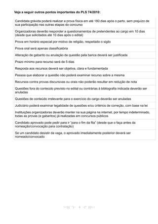 Veja a seguir outros pontos importantes do PLS 74/2010:
Candidata grávida poderá realizar a prova física em até 180 dias após o parto, sem prejuízo de
sua participação nas outras etapas do concurso
Organizadoras deverão responder a questionamentos de pretendentes ao cargo em 10 dias
(desde que solicitados até 10 dias após o edital)
Prova em horário especial por motivo de religião, respeitado o sigilo
Prova oral será apenas classificatória
Alteração de gabarito ou anulação de questão pela banca deverá ser justificada
Prazo mínimo para recurso será de 5 dias
Resposta aos recursos deverá ser objetiva, clara e fundamentada
Pessoa que elaborar a questão não poderá examinar recurso sobre a mesma
Recursos contra provas discursivas ou orais não poderão resultar em redução de nota
Questões fora do conteúdo previsto no edital ou contrárias à bibliografia indicada deverão ser
anuladas
Questões de conteúdo irrelevante para o exercício do cargo deverão ser anuladas
Judiciário poderá examinar legalidade de questões e/ou critérios de correção, com base na lei
Instituições organizadoras deverão manter na sua página na internet, por tempo indeterminado,
todas as provas (e gabaritos) já realizadas em concursos públicos
Candidato aprovado pode pedir para ir “para o fim da fila” (desde que o faça antes da
nomeação/convocação para contratação)
Se um candidato desistir da vaga, o aprovado imediatamente posterior deverá ser
nomeado/convocado
><((( º)> 4 <(º )))><
 