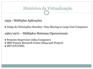 Histórico da Virtualização 1959 - Múltiplas Aplicações ●  Artigo de Christopher Strachey: Time Sharing in Large Fast Computers 1960/1970 – Múltiplos Sistemas Operacionais ●  Primeiro Hypervisor (Atlas Computer) ●  IBM Watson Research Center (M44/44X Project) ●  MIT (CP/CMS) 