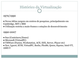 Histórico da Virtualização 1970/1990 ●  Novas idéias surgem em centros de pesquisas, principalmente em Cambridge, MIT e IBM ●  Utilização restrita a main-frames e estações de desenvolvimento 1990-2007 ●  Sun (Conteiners/Zones) ●  Microsoft (VirtualPC) ●  VMWare (Fusion, Workstation, ACE, ESX, Server, Player etc) ●  Xen, Lguest, KVM, VirtualPC, Bochs, Plex86, Qemu, Kqemu, Intel-VT, AMD-V 