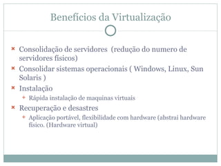 Benefícios da Virtualização Consolidação de servidores  (redução do numero de servidores físicos) Consolidar sistemas operacionais ( Windows, Linux, Sun Solaris ) Instalação Rápida instalação de maquinas virtuais Recuperação e desastres Aplicação portável, flexibilidade com hardware (abstrai hardware físico. (Hardware virtual) 
