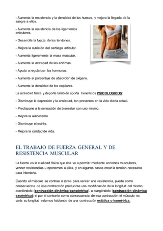 - Aumenta la resistencia y la densidad de los huesos, y mejora la llegada de la
sangre a ellos.
- Aumenta la resistencia de los ligamentos
articulares.
- Desarrolla la fuerza de los tendones.
- Mejora la nutrición del cartílago articular.
- Aumenta ligeramente la masa muscular.
- Aumenta la actividad de las enzimas.
- Ayuda a regularizar las hormonas.
- Aumenta el porcentaje de absorción de oxígeno.
- Aumenta la densidad de los capilares.
La actividad física y deporte también aporta beneficios PSICOLOGICOS:
- Disminuye la depresión y la ansiedad, tan presentes en la vida diaria actual.
- Predispone a la sensación de bienestar con uno mismo.
- Mejora la autoestima.
- Disminuye el estrés.
- Mejora la calidad de vida.
EL TRABAJO DE FUERZA GENERAL Y DE
RESISTENCIA MUSCULAR
La fuerza es la cualidad física que nos va a permitir mediante acciones musculares,
vencer resistencias u oponernos a ellas, y en algunos casos crear la tensión necesaria
para intentarlo.
Cuando el músculo se contrae o tensa para vencer una resistencia, puede como
consecuencia de esa contracción producirse una modificación de la longitud del mismo;
acortándolo (contracción dinámica concéntrica), o alargándolo (contracción dinámica
excéntrica); si por el contrario como consecuencia de esa contracción el músculo no
varía su longitud estamos hablando de una contracción estática o isométrica.
 