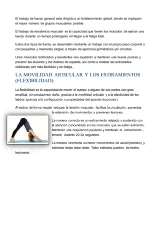 El trabajo de fuerza general está dirigido a un fortalecimiento global, donde se impliquen
el mayor número de grupos musculares posible.
El trabajo de resistencia muscular es la capacidad que tienen los músculos de ejercer una
fuerza durante un tiempo prolongado sin llegar a la fatiga total.
Estos dos tipos de fuerza se desarrollan mediante un trabajo con el propio peso corporal o
con pequeñas y medianas cargas; a través de ejercicios gimnásticos y/o circuitos.
Unos músculos tonificados y resistentes nos ayudarán a mantener una buena postura y
prevenir las lesiones y los dolores de espalda, así como a realizar las actividades
cotidianas con más facilidad y sin fatiga.
LA MOVILIDAD ARTICULAR Y LOS ESTIRAMIENTOS
(FLEXIBILIDAD)
La flexibilidad es la capacidad de mover el cuerpo o alguna de sus partes con gran
amplitud, sin producirnos daño, gracias a la movilidad articular y a la elasticidad de los
tejidos (gracias a la configuración y propiedades del aparato locomotor).
Al estirar de forma regular reduces la tensión muscular, facilitas la circulación, aumentas
la extensión de movimientos y previenes lesiones.
La manera correcta es un estiramiento relajado y sostenido con
la atención concentrada en los músculos que se están estirando.
Mantener una respiración pausada y mantener el estiramiento -
tension durante 20-30 segundos.
La manera incorrecta es hacer movimientos de vaivén(rebotes) y
estirarse hasta notar dolor. Tales métodos pueden, de hecho,
lesionarte.
 