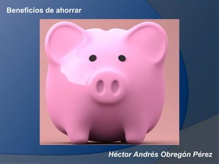 Héctor Andrés Obregón Pérez
Beneficios de ahorrar
 