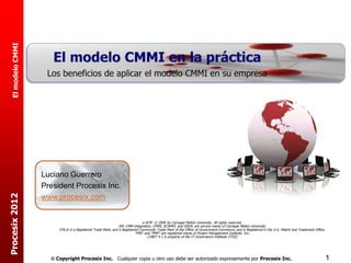 El modelo CMMI




                   Luciano Guerrero
                   President Procesix Inc.
Procesix 2012




                   www.procesix.com


                                                                             e-SCM © 2006 by Carnegie Mellon University. All rights reserved.
                                                              SM: CMM Integration, CMMI, SCAMPI, and IDEAL are service marks of Carnegie Mellon University
                        ITIL® is a Registered Trade Mark, and a Registered Community Trade Mark of the Office of Government Commerce, and is Registered in the U.S. Patent and Trademark Office.
                                                                        “PMI” and “PMP” are registered marks of Project Management Institute, Inc.
                                                                                COBIT 4.1 is property of the IT Governance Institute (ITGI)




                      Copyright Procesix Inc. Cualquier copia u otro uso debe ser autorizado expresamente por Procesix Inc.                                                                       1
 