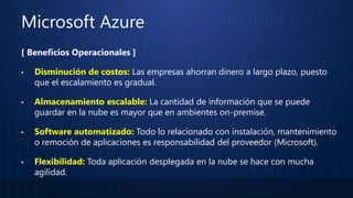 Microsoft Azure
[ Beneficios Operacionales ]
▪ Disminución de costos: Las empresas ahorran dinero a largo plazo, puesto
que el escalamiento es gradual.
▪ Almacenamiento escalable: La cantidad de información que se puede
guardar en la nube es mayor que en ambientes on-premise.
▪ Software automatizado: Todo lo relacionado con instalación, mantenimiento
o remoción de aplicaciones es responsabilidad del proveedor (Microsoft).
▪ Flexibilidad: Toda aplicación desplegada en la nube se hace con mucha
agilidad.
 