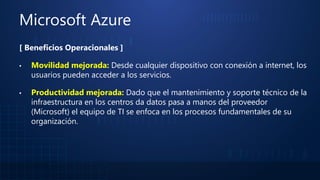 Microsoft Azure
[ Beneficios Operacionales ]
▪ Movilidad mejorada: Desde cualquier dispositivo con conexión a internet, los
usuarios pueden acceder a los servicios.
▪ Productividad mejorada: Dado que el mantenimiento y soporte técnico de la
infraestructura en los centros da datos pasa a manos del proveedor
(Microsoft) el equipo de TI se enfoca en los procesos fundamentales de su
organización.
 