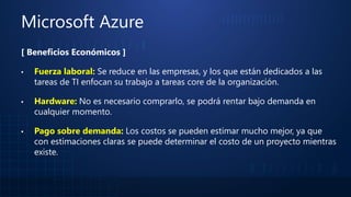 Microsoft Azure
[ Beneficios Económicos ]
▪ Fuerza laboral: Se reduce en las empresas, y los que están dedicados a las
tareas de TI enfocan su trabajo a tareas core de la organización.
▪ Hardware: No es necesario comprarlo, se podrá rentar bajo demanda en
cualquier momento.
▪ Pago sobre demanda: Los costos se pueden estimar mucho mejor, ya que
con estimaciones claras se puede determinar el costo de un proyecto mientras
existe.
 