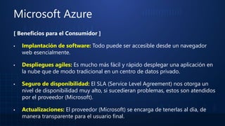 Microsoft Azure
[ Beneficios para el Consumidor ]
▪ Implantación de software: Todo puede ser accesible desde un navegador
web esencialmente.
▪ Despliegues agiles: Es mucho más fácil y rápido desplegar una aplicación en
la nube que de modo tradicional en un centro de datos privado.
▪ Seguro de disponibilidad: El SLA (Service Level Agreement) nos otorga un
nivel de disponibilidad muy alto, si sucedieran problemas, estos son atendidos
por el proveedor (Microsoft).
▪ Actualizaciones: El proveedor (Microsoft) se encarga de tenerlas al día, de
manera transparente para el usuario final.
 