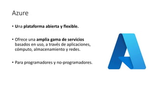 Azure
• Una plataforma abierta y flexible.
• Ofrece una amplia gama de servicios
basados en uso, a través de aplicaciones,
cómputo, almacenamiento y redes.
• Para programadores y no-programadores.
 