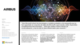 Situation: Solution: Impact:
“Solo Microsoft ofreció las tecnologías y modelos probados y de vanguardia que se
han capacitado en conjuntos de datos de Microsoft a gran escala y están disponibles
completamente desconectados ... Todo esto acelera nuestro tiempo de
comercialización, y esa ha sido la clave diferenciador para nosotros ".
Airbus innova continuamente, siempre
consciente de los estrictos requisitos
de seguridad que limitan a muchos de
sus clientes, como agencias
gubernamentales y organizaciones de
seguridad internacionales. También
imaginó aplicaciones de inteligencia
artificial para reinventar las respuestas
a problemas complejos.
—Marcel Rummens, Product Owner of Internal AI Platform, Airbus
La compañía creó su propia nube
restringida con soluciones Azure
AI, como su detector de anomalías
de aeronaves. Usó Azure Cognitive
Services para crear un chatbot de
entrenamiento piloto y una
solución de mantenimiento
predictivo basada en Anomaly
Detector.
Airbus utiliza la funcionalidad incorporada
de Cognitive Services y las soluciones
Azure AI para acelerar el desarrollo y
acortar el tiempo de comercialización. Las
soluciones que está creando tienen
innumerables beneficios, desde optimizar
el mantenimiento de aeronaves militares
hasta hacer que el entrenamiento de
pilotos sea más efectivo.
Customer:
Airbus
Industry:
Defense and Intelligence
Size:
10,000+ employees
Country:
Germany
Products and services:
Microsoft Azure
Microsoft Azure AI
Microsoft Azure Anomaly Detector
Microsoft Azure Cognitive Services
Microsoft Azure Cognitive Speech to Text
Microsoft Azure Cognitive Text to Speech
Microsoft Azure Kubernetes Service
Read full story here
 